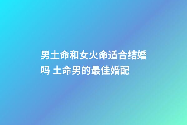 男土命和女火命适合结婚吗 土命男的最佳婚配